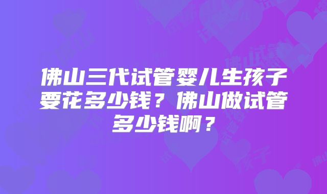 佛山三代试管婴儿生孩子要花多少钱?佛山做试管多少钱啊?