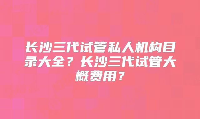 长沙三代试管私人机构目录大全？长沙三代试管大概费用？