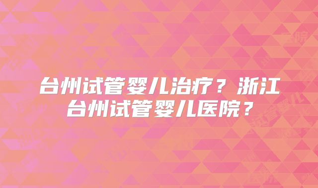 台州试管婴儿治疗？浙江台州试管婴儿医院？