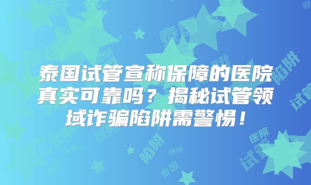 泰国试管宣称保障的医院真实可靠吗?揭秘试管领域诈骗陷阱需警惕!