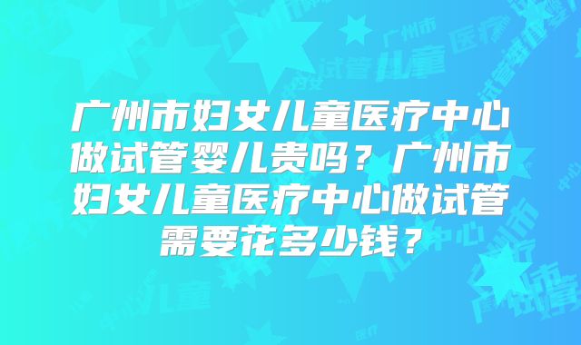 广州市妇女儿童医疗中心做试管婴儿贵吗？广州市妇女儿童医疗中心做试管需要花多少钱？