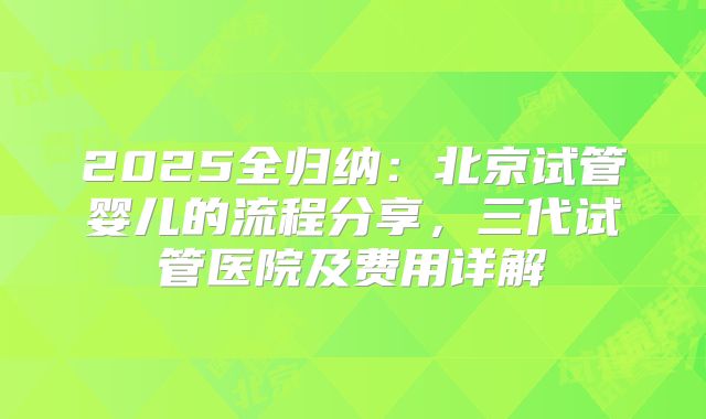 2025全归纳：北京试管婴儿的流程分享，三代试管医院及费用详解