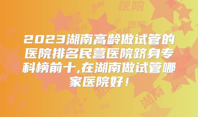 2023湖南高龄做试管的医院排名民营医院跻身专科榜前十,在湖南做试管哪家医院好！