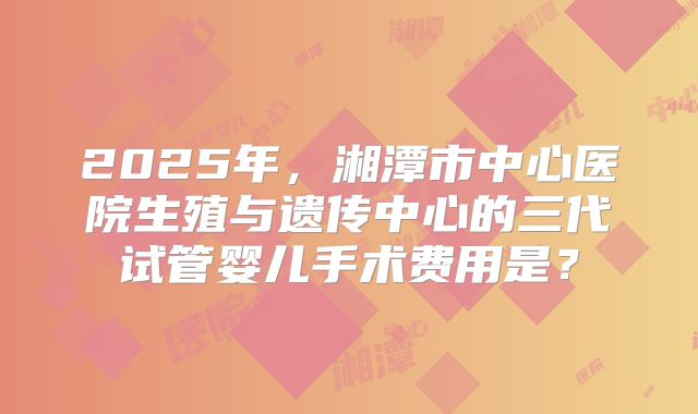 2025年，湘潭市中心医院生殖与遗传中心的三代试管婴儿手术费用是？