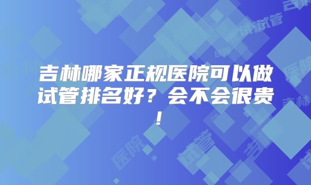 吉林哪家正规医院可以做试管排名好?会不会很贵!