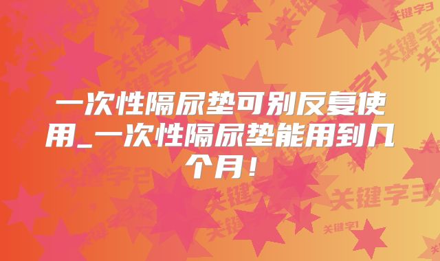 一次性隔尿垫可别反复使用_一次性隔尿垫能用到几个月！