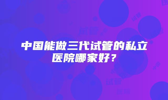 中国能做三代试管的私立医院哪家好？