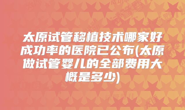 太原试管移植技术哪家好成功率的医院已公布(太原做试管婴儿的全部费用大概是多少)