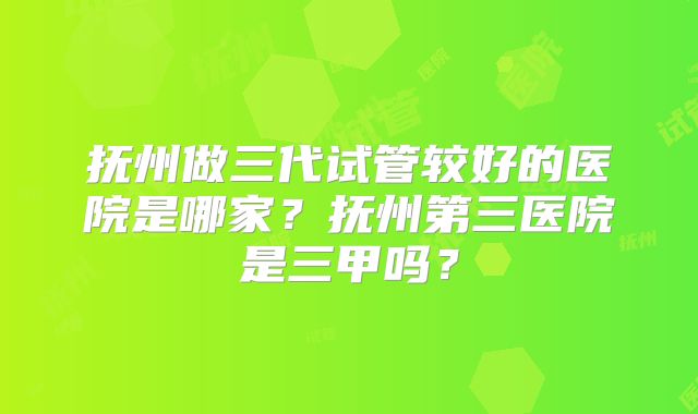 抚州做三代试管较好的医院是哪家？抚州第三医院是三甲吗？