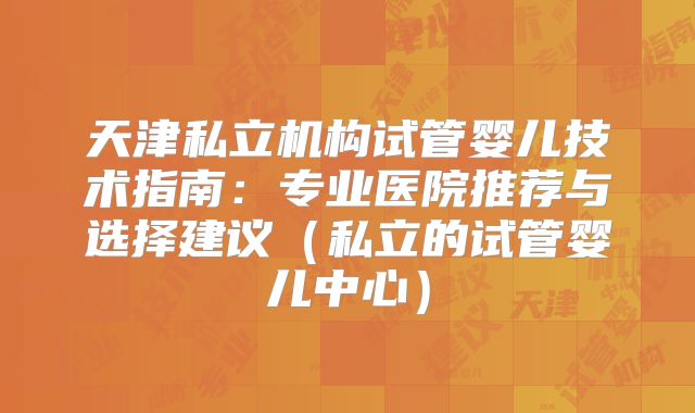 天津私立机构试管婴儿技术指南：专业医院推荐与选择建议（私立的试管婴儿中心）