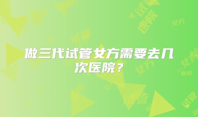 做三代试管女方需要去几次医院?