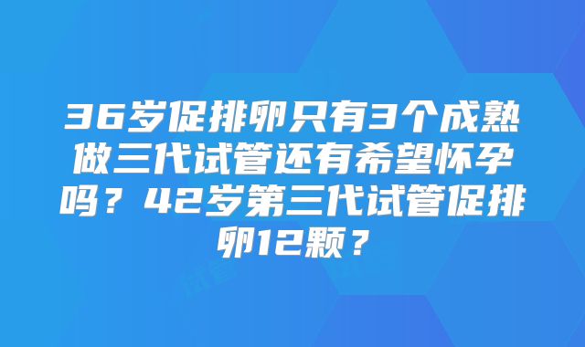 36岁促排卵只有3个成熟做三代试管还有希望怀孕吗？42岁第三代试管促排卵12颗？