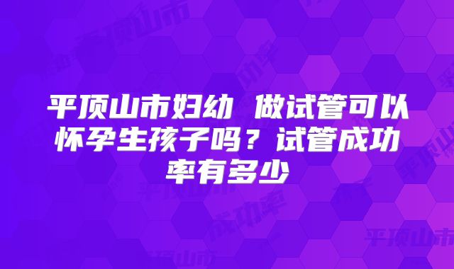 平顶山市妇幼 做试管可以怀孕生孩子吗?试管成功率有多少