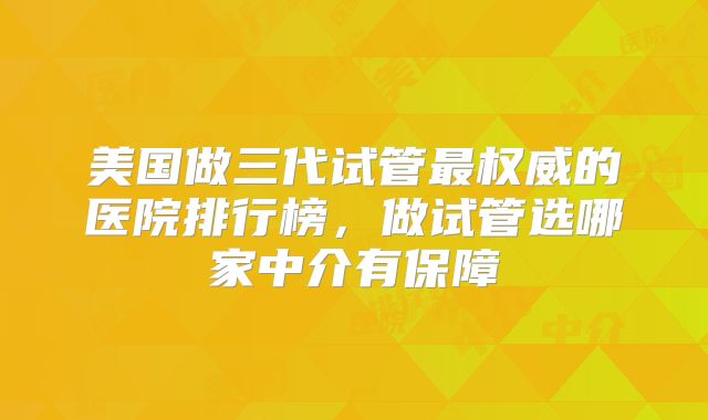 美国做三代试管最权威的医院排行榜，做试管选哪家中介有保障