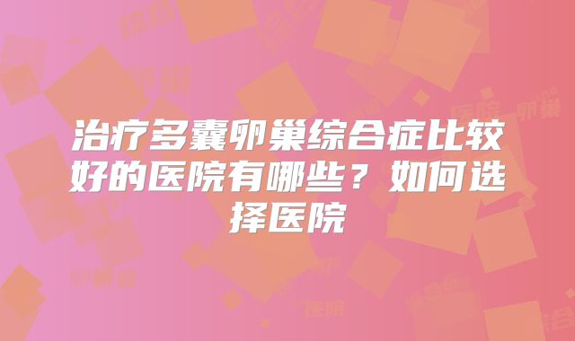 治疗多囊卵巢综合症比较好的医院有哪些？如何选择医院