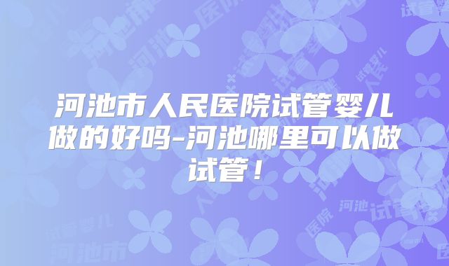 河池市人民医院试管婴儿做的好吗-河池哪里可以做试管!