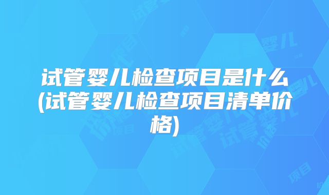 试管婴儿检查项目是什么(试管婴儿检查项目清单价格)