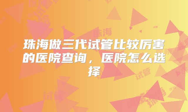珠海做三代试管比较厉害的医院查询，医院怎么选择