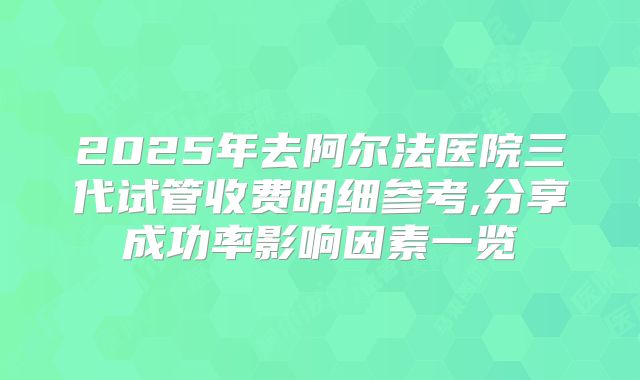 2025年去阿尔法医院三代试管收费明细参考,分享成功率影响因素一览