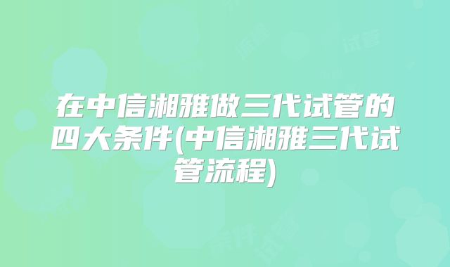 在中信湘雅做三代试管的四大条件(中信湘雅三代试管流程)