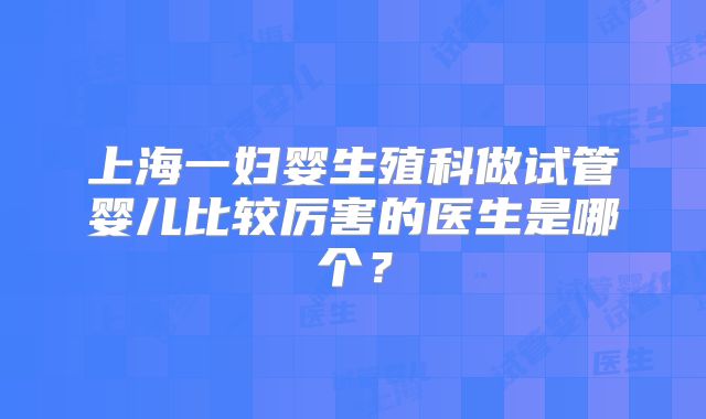 上海一妇婴生殖科做试管婴儿比较厉害的医生是哪个?