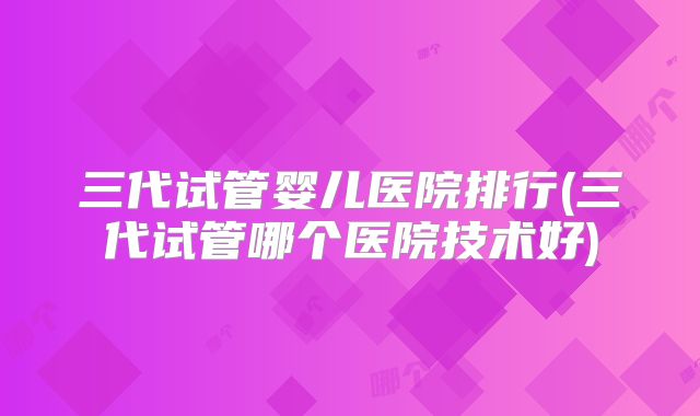 三代试管婴儿医院排行(三代试管哪个医院技术好)