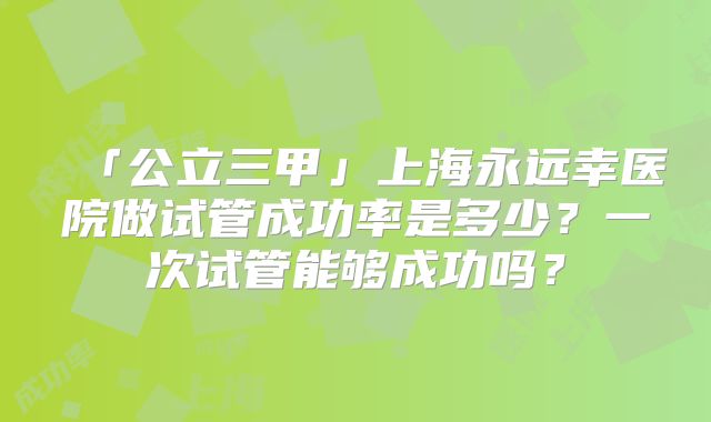 「公立三甲」上海永远幸医院做试管成功率是多少？一次试管能够成功吗？