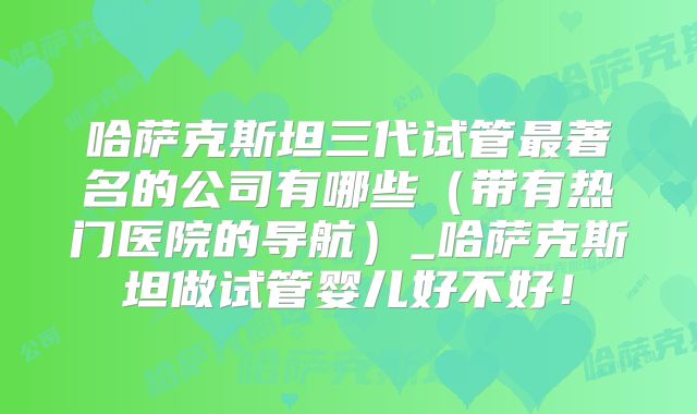 哈萨克斯坦三代试管最著名的公司有哪些(带有热门医院的导航)_哈萨克斯坦做试管婴儿好不好!