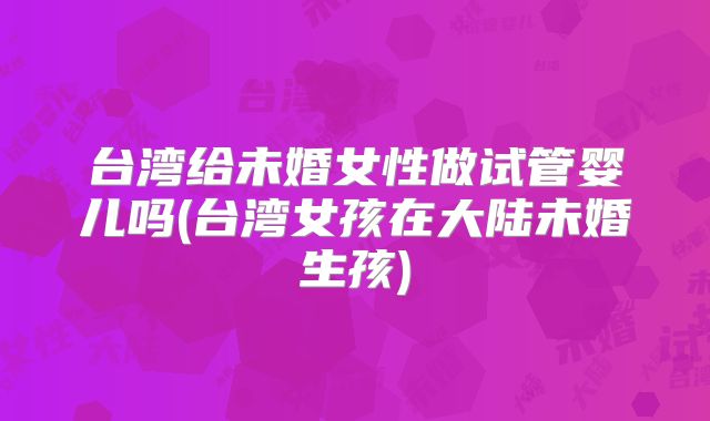 台湾给未婚女性做试管婴儿吗(台湾女孩在大陆未婚生孩)