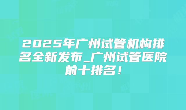 2025年广州试管机构排名全新发布_广州试管医院前十排名！