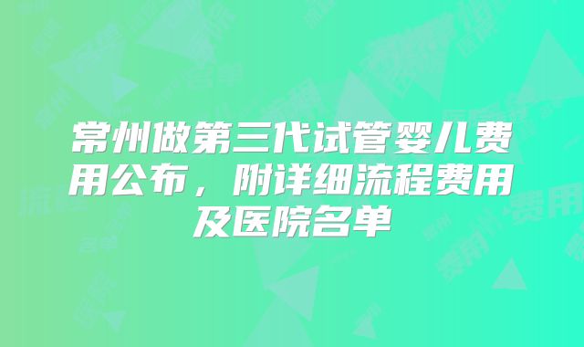常州做第三代试管婴儿费用公布,附详细流程费用及医院名单