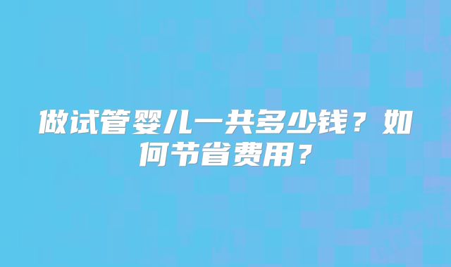 做试管婴儿一共多少钱？如何节省费用？