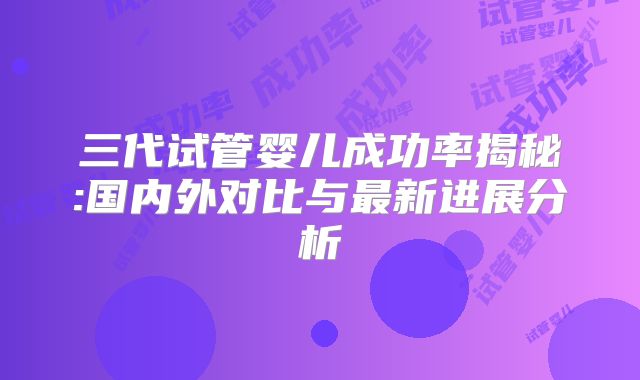 三代试管婴儿成功率揭秘:国内外对比与最新进展分析