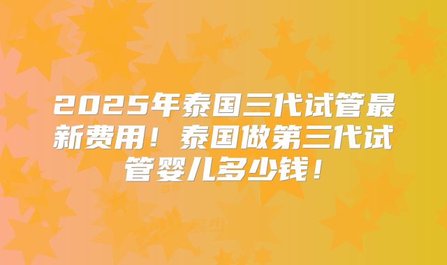 2025年泰国三代试管最新费用!泰国做第三代试管婴儿多少钱!