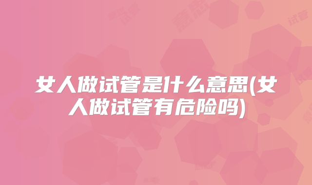 女人做试管是什么意思(女人做试管有危险吗)