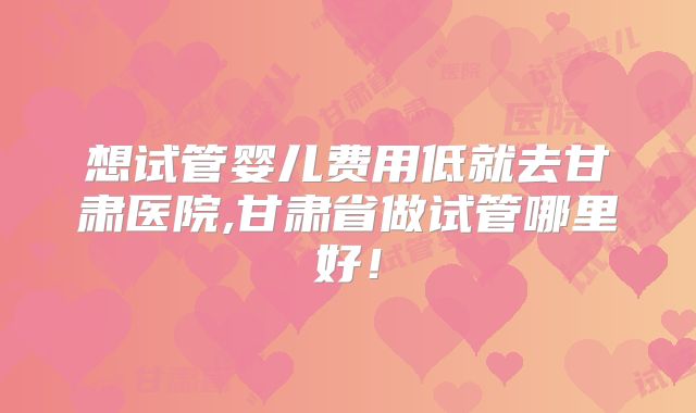 想试管婴儿费用低就去甘肃医院,甘肃省做试管哪里好!