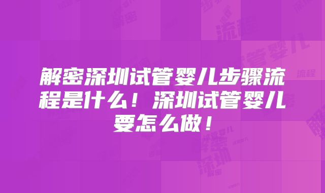 解密深圳试管婴儿步骤流程是什么!深圳试管婴儿要怎么做!