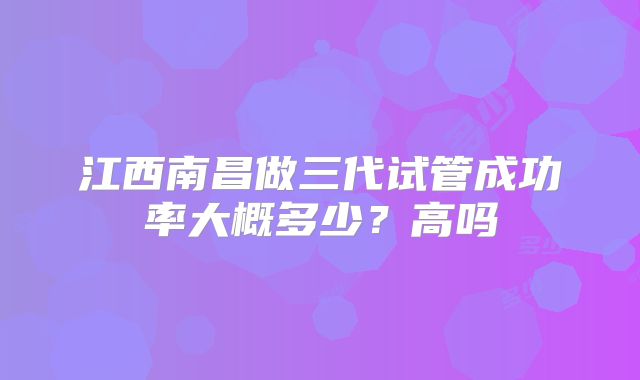 江西南昌做三代试管成功率大概多少?高吗