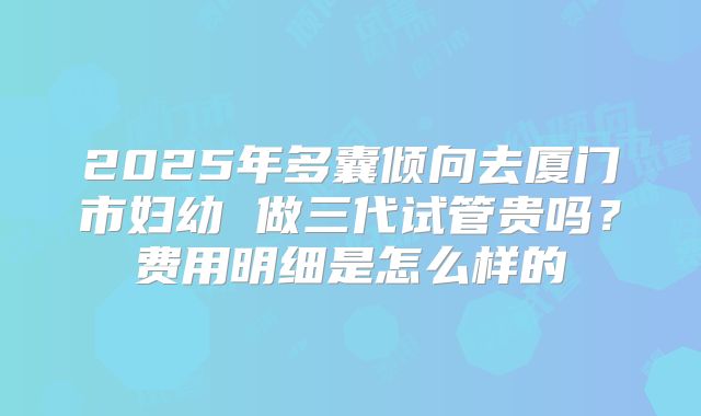 2025年多囊倾向去厦门市妇幼 做三代试管贵吗？费用明细是怎么样的