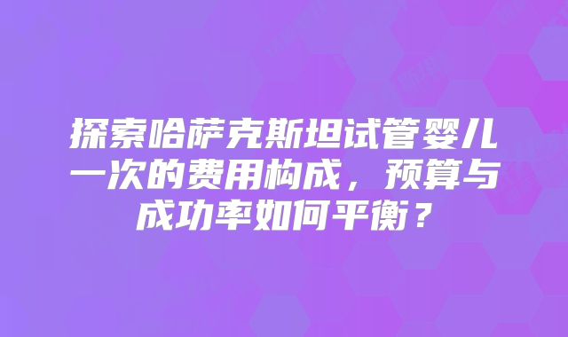 探索哈萨克斯坦试管婴儿一次的费用构成,预算与成功率如何平衡?