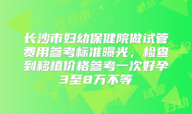 长沙市妇幼保健院做试管费用参考标准曝光,检查到移植价格参考一次好孕3至8万不等