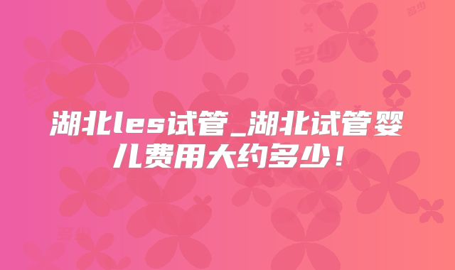 湖北les试管_湖北试管婴儿费用大约多少！