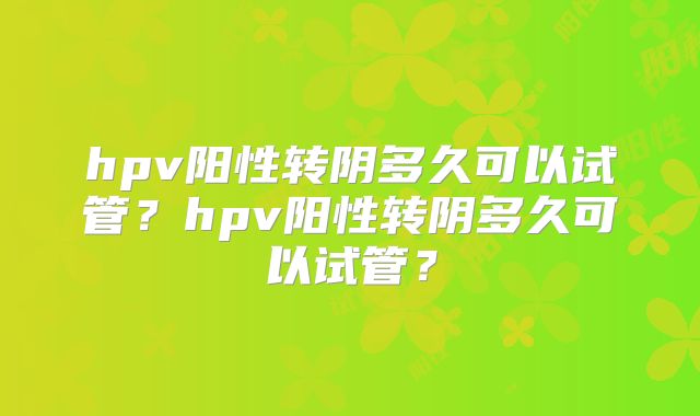 hpv阳性转阴多久可以试管?hpv阳性转阴多久可以试管?