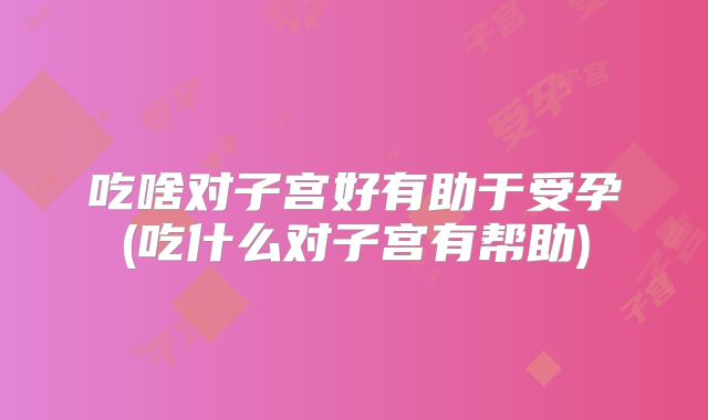 吃啥对子宫好有助于受孕(吃什么对子宫有帮助)