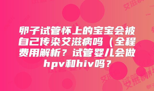 卵子试管怀上的宝宝会被自己传染艾滋病吗（全程费用解析？试管婴儿会做hpv和hiv吗？