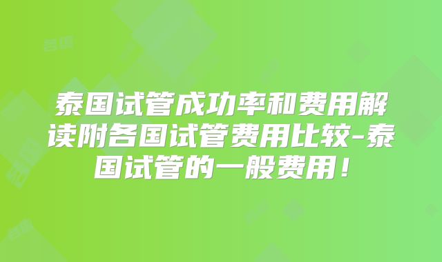 泰国试管成功率和费用解读附各国试管费用比较-泰国试管的一般费用！
