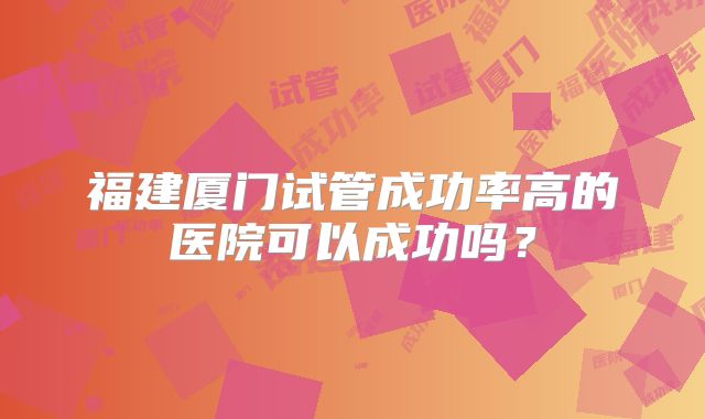 福建厦门试管成功率高的医院可以成功吗?