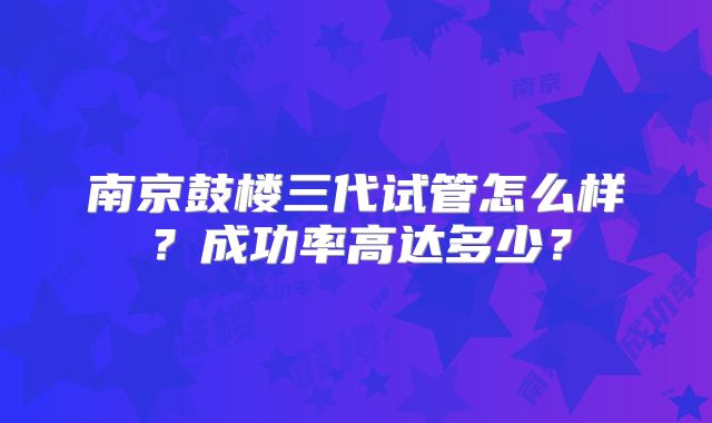 南京鼓楼三代试管怎么样？成功率高达多少？
