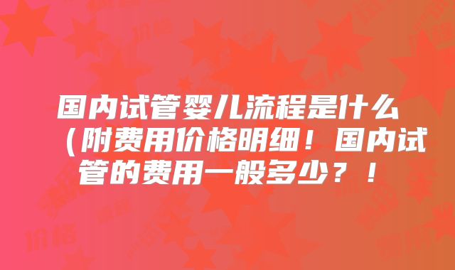 国内试管婴儿流程是什么(附费用价格明细!国内试管的费用一般多少?!