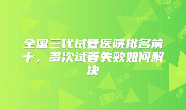 全国三代试管医院排名前十，多次试管失败如何解决
